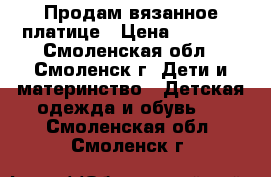 Продам вязанное платице › Цена ­ 1 500 - Смоленская обл., Смоленск г. Дети и материнство » Детская одежда и обувь   . Смоленская обл.,Смоленск г.